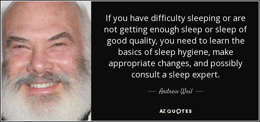 If you have difficulty sleeping or are not getting enough sleep or sleep of good quality, you need to learn the basics of sleep hygiene, make appropriate changes, and possibly consult a sleep expert. - Andrew Weil