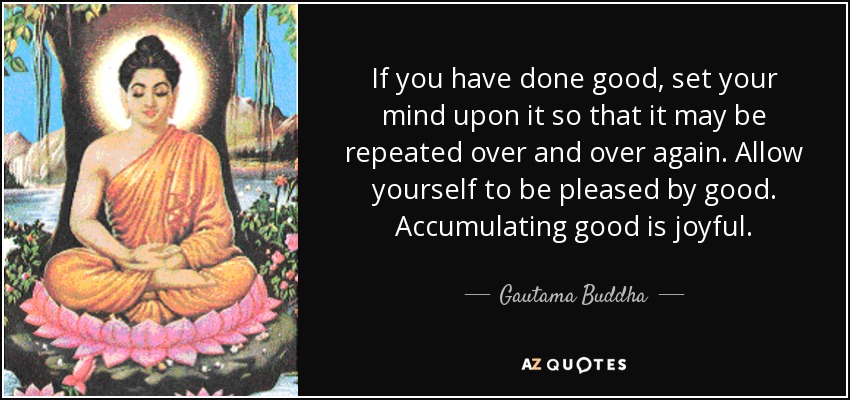 If you have done good, set your mind upon it so that it may be repeated over and over again. Allow yourself to be pleased by good. Accumulating good is joyful. - Gautama Buddha