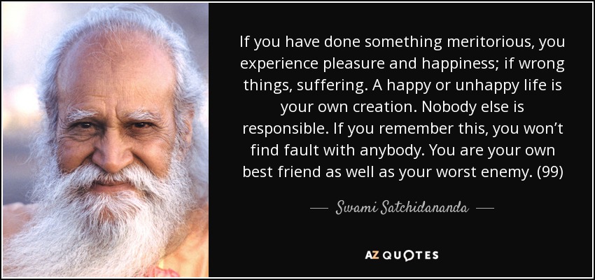 If you have done something meritorious, you experience pleasure and happiness; if wrong things, suffering. A happy or unhappy life is your own creation. Nobody else is responsible. If you remember this, you won’t find fault with anybody. You are your own best friend as well as your worst enemy. (99) - Swami Satchidananda