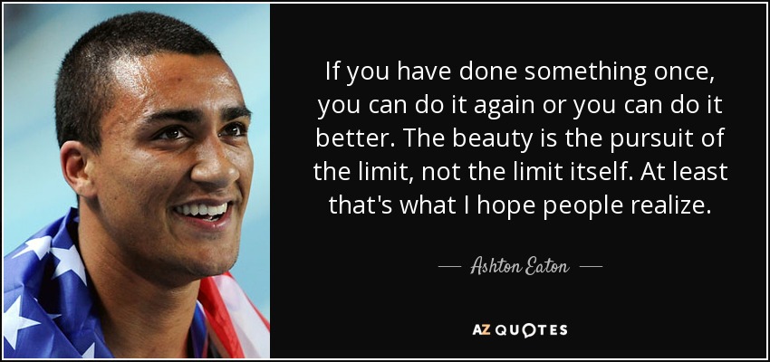 If you have done something once, you can do it again or you can do it better. The beauty is the pursuit of the limit, not the limit itself. At least that's what I hope people realize. - Ashton Eaton