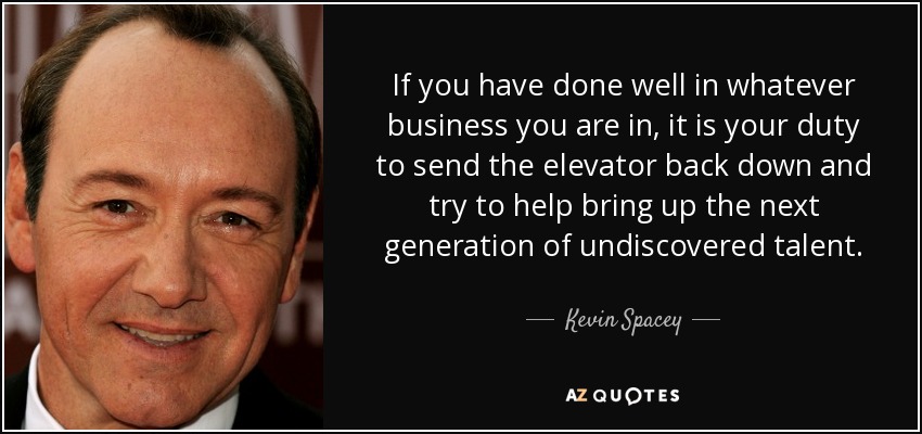 If you have done well in whatever business you are in, it is your duty to send the elevator back down and try to help bring up the next generation of undiscovered talent. - Kevin Spacey
