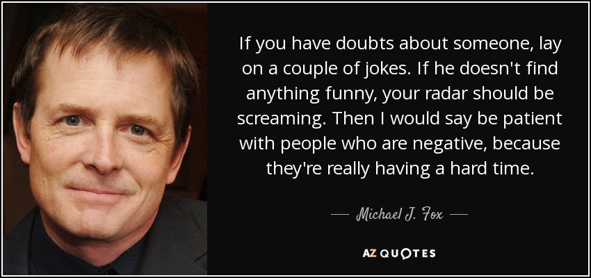 If you have doubts about someone, lay on a couple of jokes. If he doesn't find anything funny, your radar should be screaming. Then I would say be patient with people who are negative, because they're really having a hard time. - Michael J. Fox