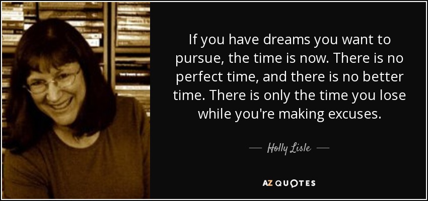 If you have dreams you want to pursue, the time is now. There is no perfect time, and there is no better time. There is only the time you lose while you're making excuses. - Holly Lisle