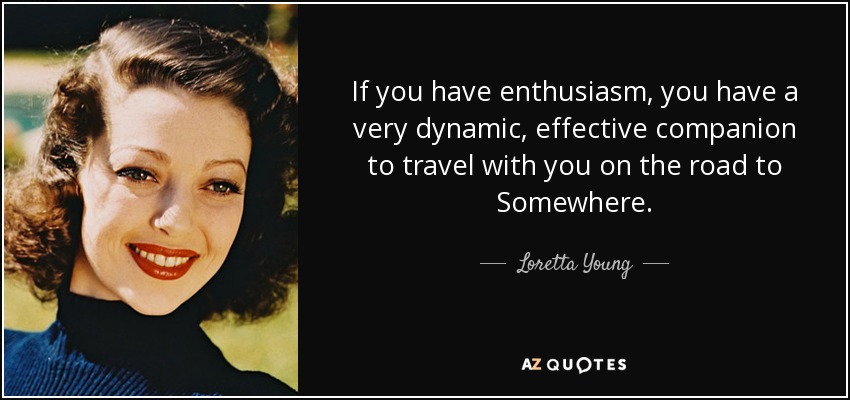 If you have enthusiasm, you have a very dynamic, effective companion to travel with you on the road to Somewhere. - Loretta Young