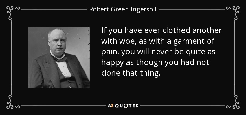 If you have ever clothed another with woe, as with a garment of pain, you will never be quite as happy as though you had not done that thing. - Robert Green Ingersoll