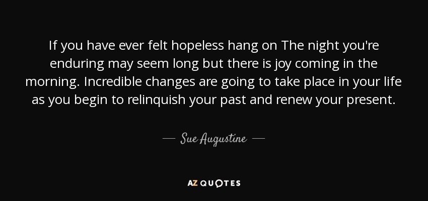 If you have ever felt hopeless hang on The night you're enduring may seem long but there is joy coming in the morning. Incredible changes are going to take place in your life as you begin to relinquish your past and renew your present. - Sue Augustine