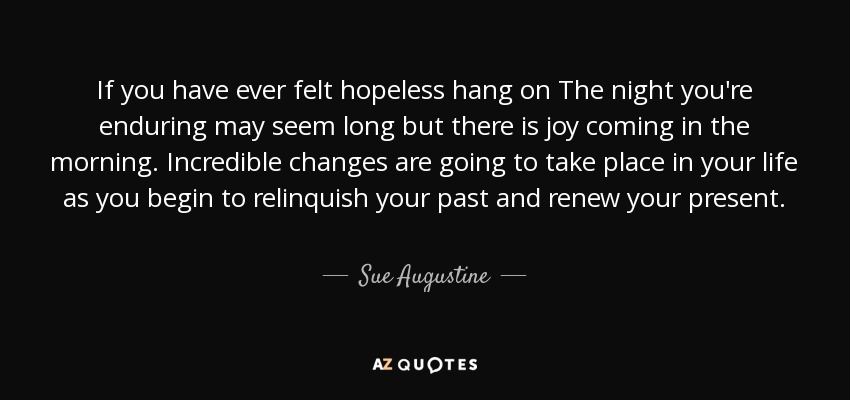 If you have ever felt hopeless hang on The night you're enduring may seem long but there is joy coming in the morning. Incredible changes are going to take place in your life as you begin to relinquish your past and renew your present. - Sue Augustine