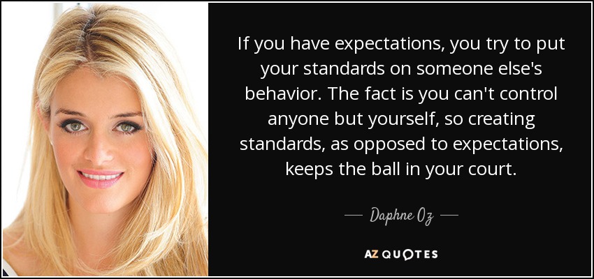 If you have expectations, you try to put your standards on someone else's behavior. The fact is you can't control anyone but yourself, so creating standards, as opposed to expectations, keeps the ball in your court. - Daphne Oz