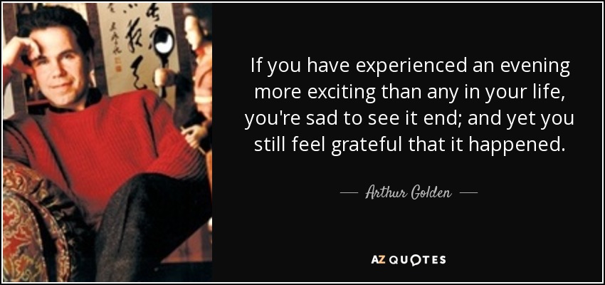 If you have experienced an evening more exciting than any in your life, you're sad to see it end; and yet you still feel grateful that it happened. - Arthur Golden