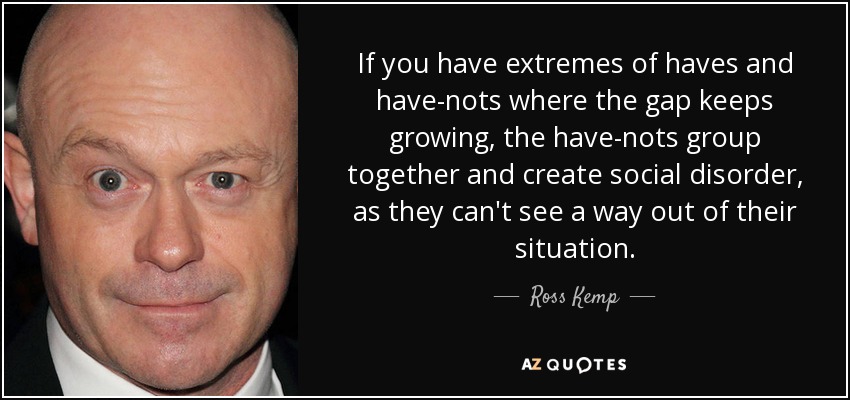If you have extremes of haves and have-nots where the gap keeps growing, the have-nots group together and create social disorder, as they can't see a way out of their situation. - Ross Kemp