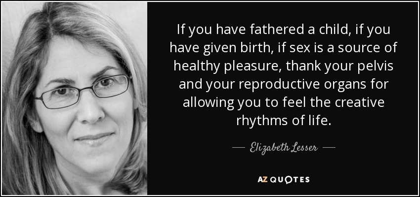 If you have fathered a child, if you have given birth, if sex is a source of healthy pleasure, thank your pelvis and your reproductive organs for allowing you to feel the creative rhythms of life. - Elizabeth Lesser