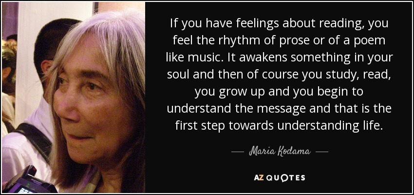 If you have feelings about reading, you feel the rhythm of prose or of a poem like music. It awakens something in your soul and then of course you study, read, you grow up and you begin to understand the message and that is the first step towards understanding life. - Maria Kodama