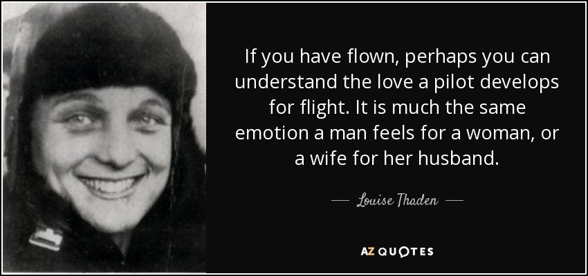 If you have flown, perhaps you can understand the love a pilot develops for flight. It is much the same emotion a man feels for a woman, or a wife for her husband. - Louise Thaden