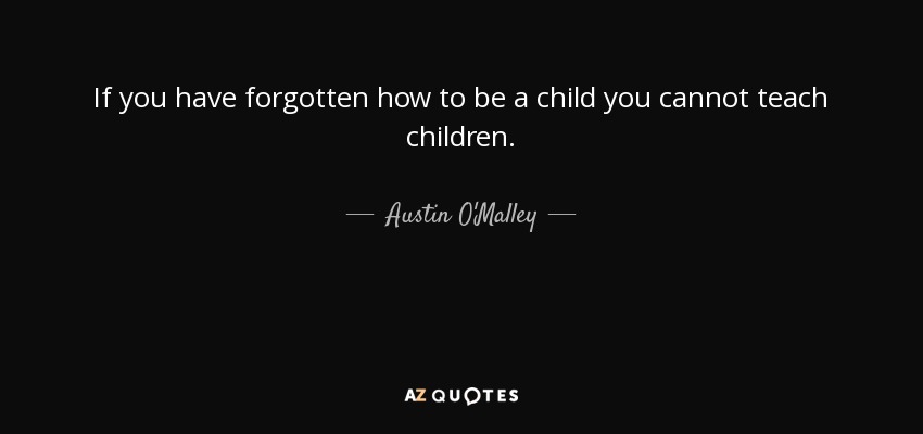 If you have forgotten how to be a child you cannot teach children. - Austin O'Malley