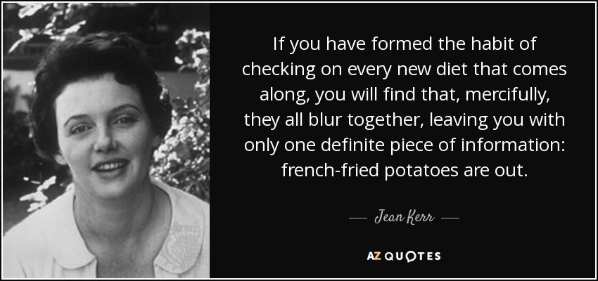 If you have formed the habit of checking on every new diet that comes along, you will find that, mercifully, they all blur together, leaving you with only one definite piece of information: french-fried potatoes are out. - Jean Kerr