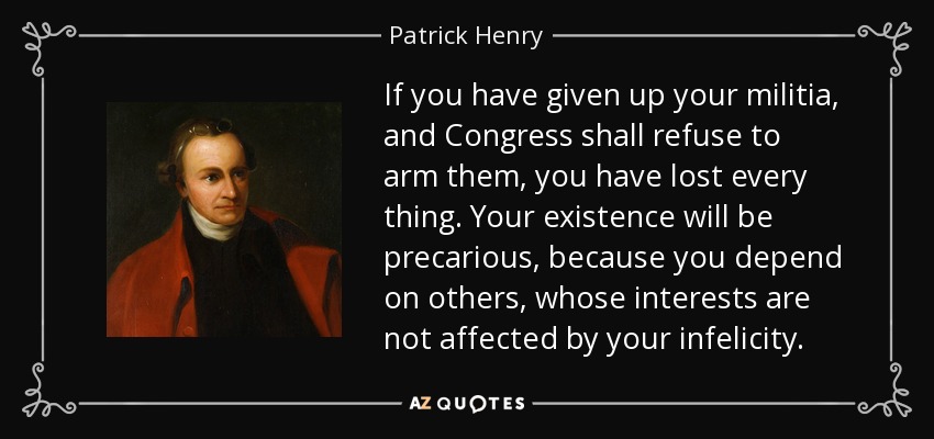 If you have given up your militia, and Congress shall refuse to arm them, you have lost every thing. Your existence will be precarious, because you depend on others, whose interests are not affected by your infelicity. - Patrick Henry
