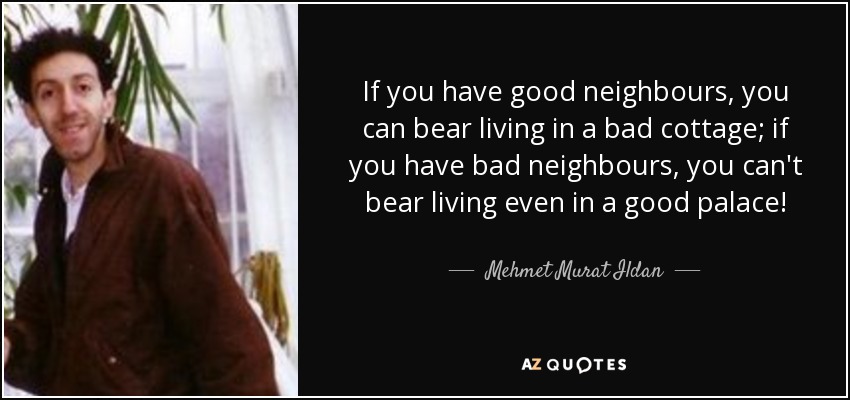 If you have good neighbours, you can bear living in a bad cottage; if you have bad neighbours, you can't bear living even in a good palace! - Mehmet Murat Ildan