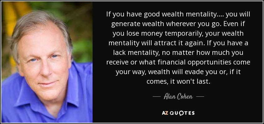 If you have good wealth mentality.... you will generate wealth wherever you go. Even if you lose money temporarily, your wealth mentality will attract it again. If you have a lack mentality, no matter how much you receive or what financial opportunities come your way, wealth will evade you or, if it comes, it won't last. - Alan Cohen