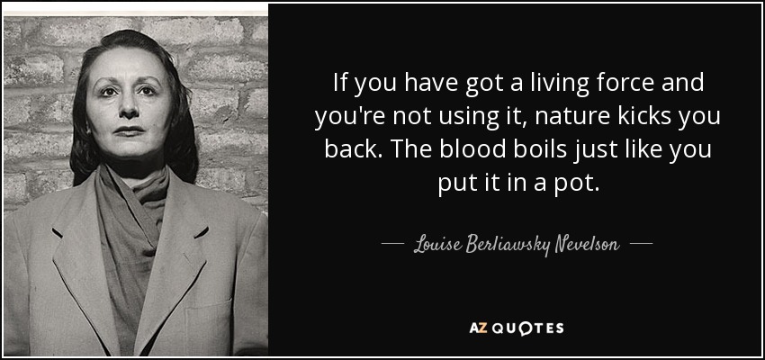 If you have got a living force and you're not using it, nature kicks you back. The blood boils just like you put it in a pot. - Louise Berliawsky Nevelson