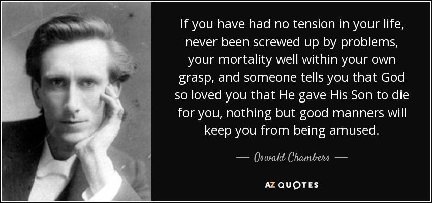 If you have had no tension in your life, never been screwed up by problems, your mortality well within your own grasp, and someone tells you that God so loved you that He gave His Son to die for you, nothing but good manners will keep you from being amused. - Oswald Chambers