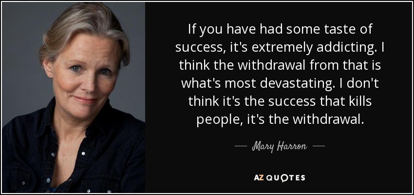 If you have had some taste of success, it's extremely addicting. I think the withdrawal from that is what's most devastating. I don't think it's the success that kills people, it's the withdrawal. - Mary Harron