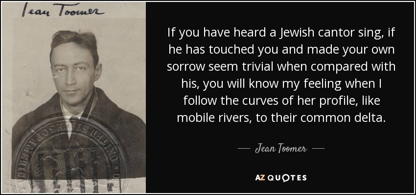If you have heard a Jewish cantor sing, if he has touched you and made your own sorrow seem trivial when compared with his, you will know my feeling when I follow the curves of her profile, like mobile rivers, to their common delta. - Jean Toomer