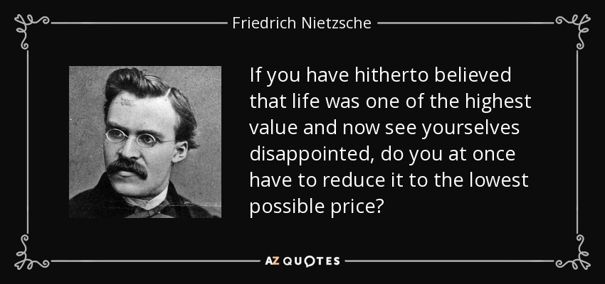 If you have hitherto believed that life was one of the highest value and now see yourselves disappointed, do you at once have to reduce it to the lowest possible price? - Friedrich Nietzsche