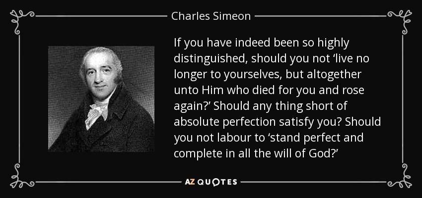 If you have indeed been so highly distinguished, should you not ‘live no longer to yourselves, but altogether unto Him who died for you and rose again?’ Should any thing short of absolute perfection satisfy you? Should you not labour to ‘stand perfect and complete in all the will of God?’ - Charles Simeon