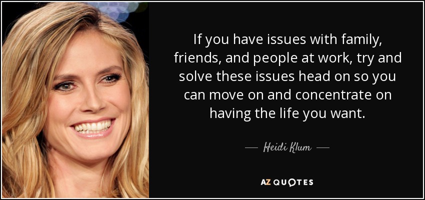 If you have issues with family, friends, and people at work, try and solve these issues head on so you can move on and concentrate on having the life you want. - Heidi Klum