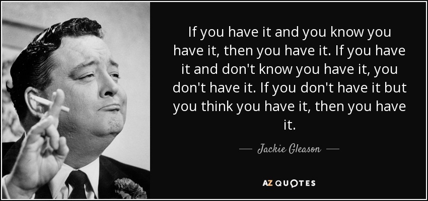 If you have it and you know you have it, then you have it. If you have it and don't know you have it, you don't have it. If you don't have it but you think you have it, then you have it. - Jackie Gleason