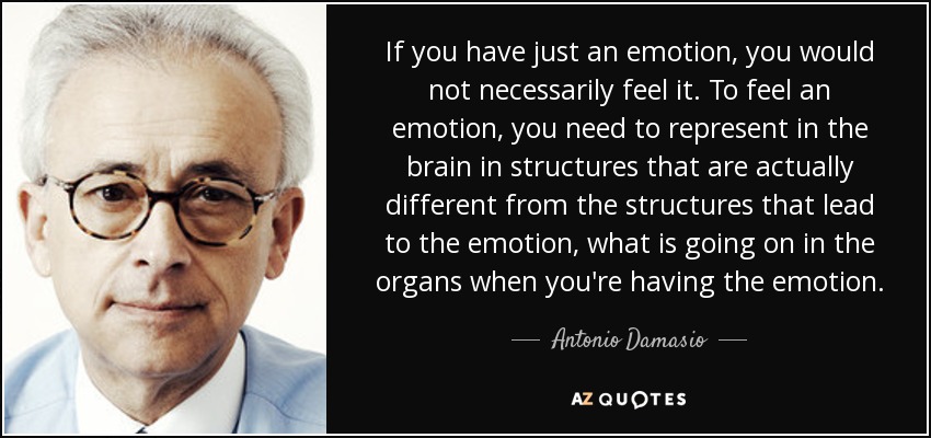 If you have just an emotion, you would not necessarily feel it. To feel an emotion, you need to represent in the brain in structures that are actually different from the structures that lead to the emotion, what is going on in the organs when you're having the emotion. - Antonio Damasio