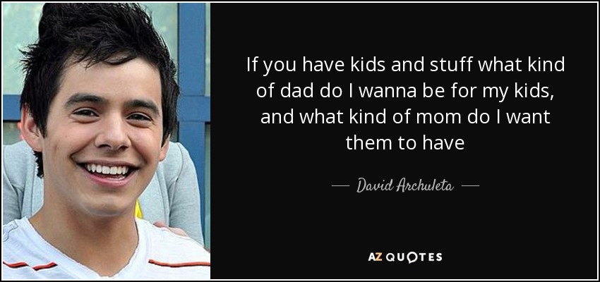 If you have kids and stuff what kind of dad do I wanna be for my kids, and what kind of mom do I want them to have - David Archuleta