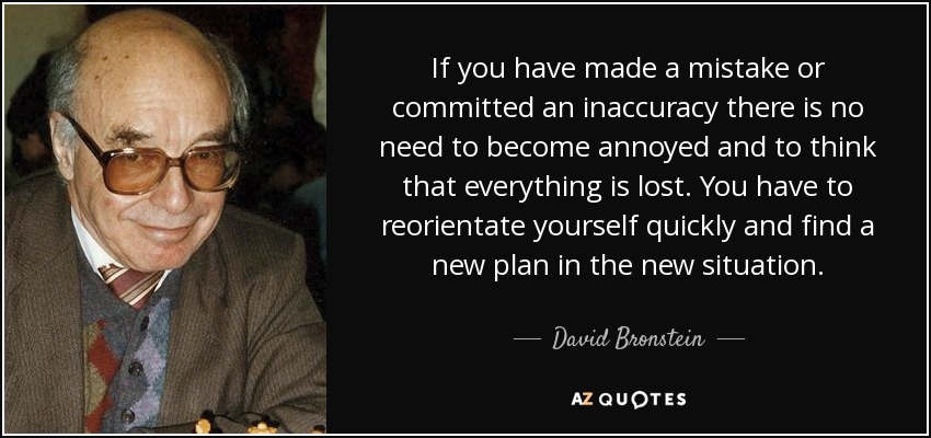 If you have made a mistake or committed an inaccuracy there is no need to become annoyed and to think that everything is lost. You have to reorientate yourself quickly and find a new plan in the new situation. - David Bronstein
