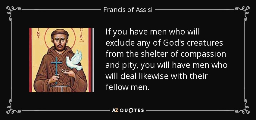 If you have men who will exclude any of God's creatures from the shelter of compassion and pity, you will have men who will deal likewise with their fellow men. - Francis of Assisi