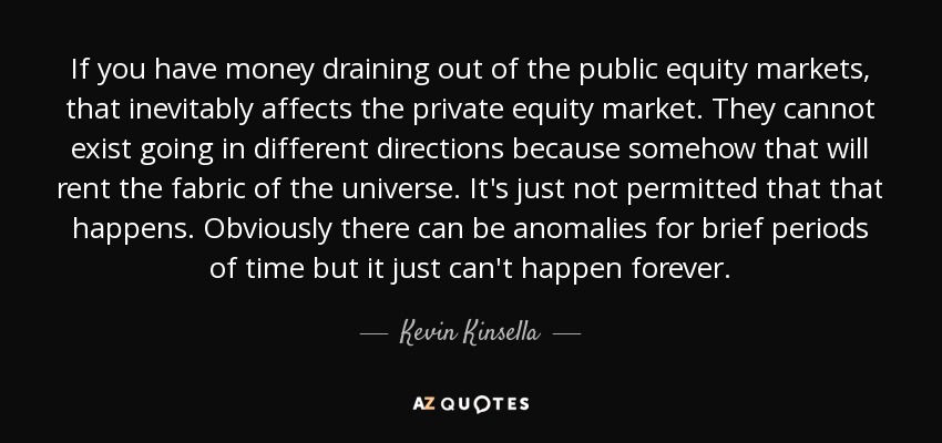 If you have money draining out of the public equity markets, that inevitably affects the private equity market. They cannot exist going in different directions because somehow that will rent the fabric of the universe. It's just not permitted that that happens. Obviously there can be anomalies for brief periods of time but it just can't happen forever. - Kevin Kinsella