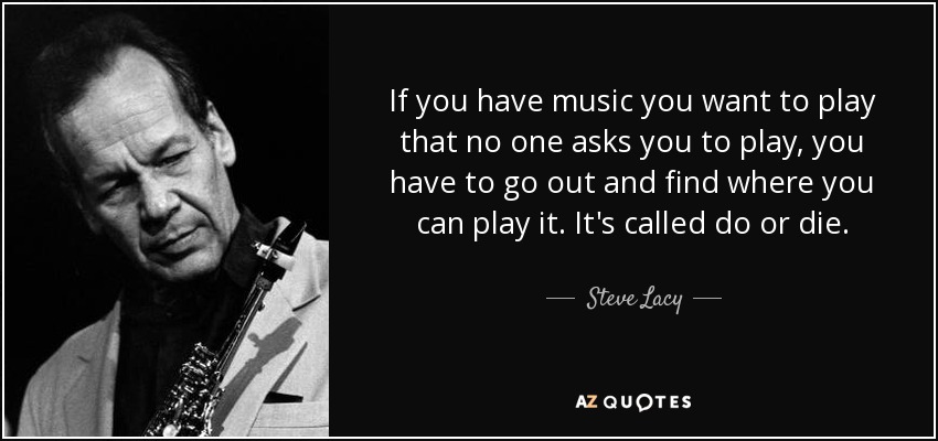 If you have music you want to play that no one asks you to play, you have to go out and find where you can play it. It's called do or die. - Steve Lacy