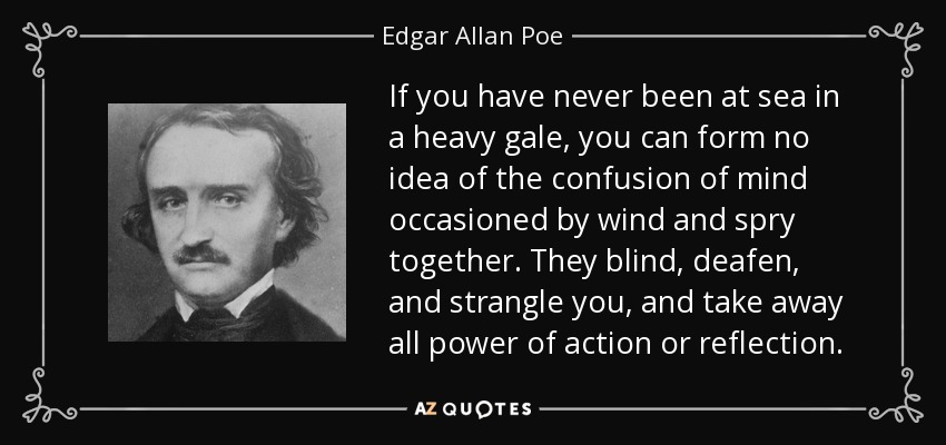 If you have never been at sea in a heavy gale, you can form no idea of the confusion of mind occasioned by wind and spry together. They blind, deafen, and strangle you, and take away all power of action or reflection. - Edgar Allan Poe