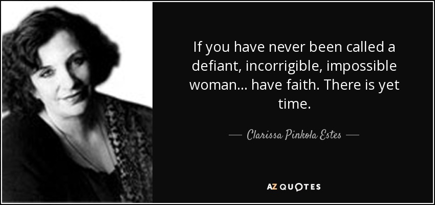 If you have never been called a defiant, incorrigible, impossible woman… have faith. There is yet time. - Clarissa Pinkola Estes