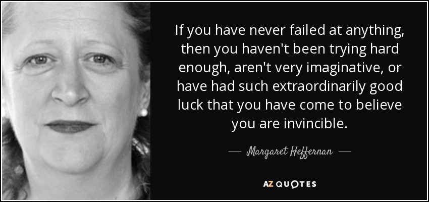 If you have never failed at anything, then you haven't been trying hard enough, aren't very imaginative, or have had such extraordinarily good luck that you have come to believe you are invincible. - Margaret Heffernan