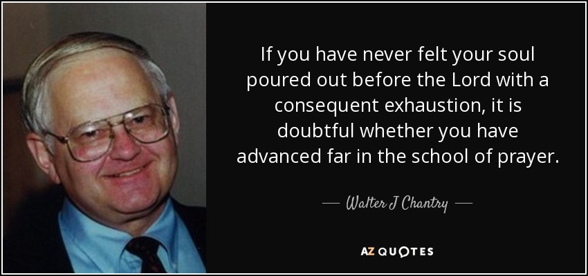 If you have never felt your soul poured out before the Lord with a consequent exhaustion, it is doubtful whether you have advanced far in the school of prayer. - Walter J Chantry
