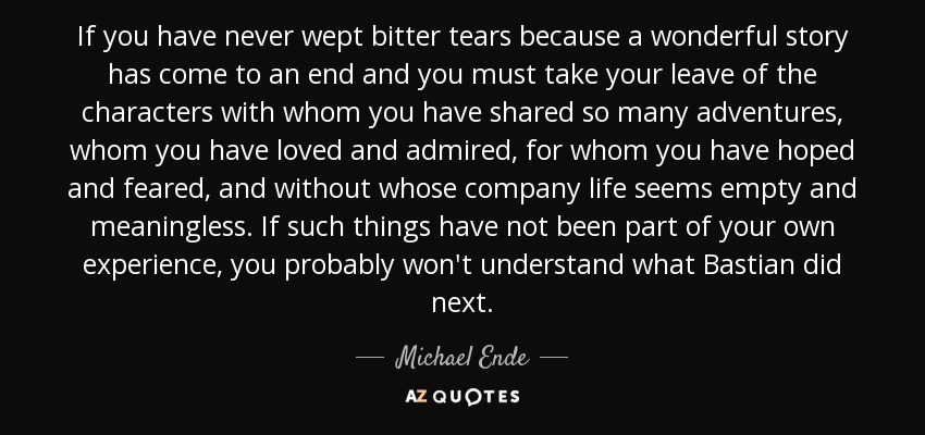 If you have never wept bitter tears because a wonderful story has come to an end and you must take your leave of the characters with whom you have shared so many adventures, whom you have loved and admired, for whom you have hoped and feared, and without whose company life seems empty and meaningless. If such things have not been part of your own experience, you probably won't understand what Bastian did next. - Michael Ende