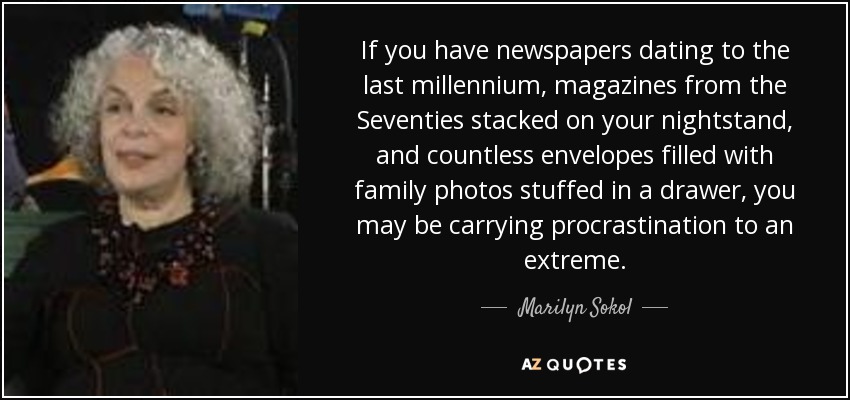 If you have newspapers dating to the last millennium, magazines from the Seventies stacked on your nightstand, and countless envelopes filled with family photos stuffed in a drawer, you may be carrying procrastination to an extreme. - Marilyn Sokol