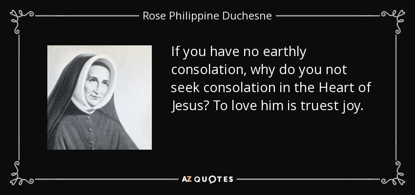 If you have no earthly consolation, why do you not seek consolation in the Heart of Jesus? To love him is truest joy. - Rose Philippine Duchesne