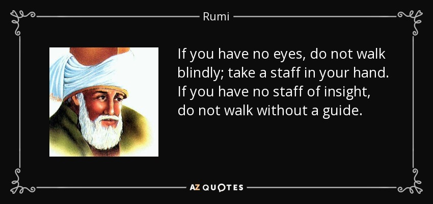 If you have no eyes, do not walk blindly; take a staff in your hand. If you have no staff of insight, do not walk without a guide. - Rumi