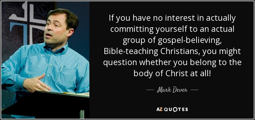 If you have no interest in actually committing yourself to an actual group of gospel-believing, Bible-teaching Christians, you might question whether you belong to the body of Christ at all! - Mark Dever