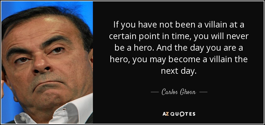If you have not been a villain at a certain point in time, you will never be a hero. And the day you are a hero, you may become a villain the next day. - Carlos Ghosn