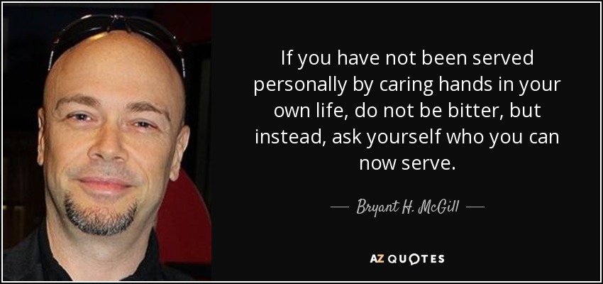 If you have not been served personally by caring hands in your own life, do not be bitter, but instead, ask yourself who you can now serve. - Bryant H. McGill