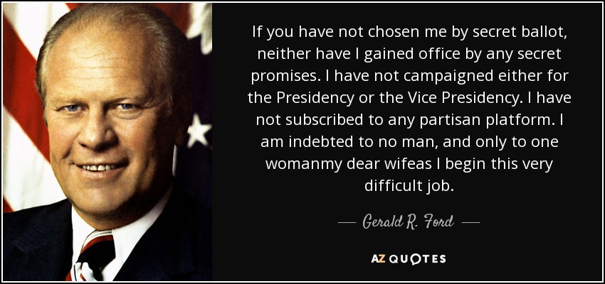 If you have not chosen me by secret ballot, neither have I gained office by any secret promises. I have not campaigned either for the Presidency or the Vice Presidency. I have not subscribed to any partisan platform. I am indebted to no man, and only to one womanmy dear wifeas I begin this very difficult job. - Gerald R. Ford