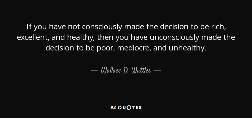 If you have not consciously made the decision to be rich, excellent, and healthy, then you have unconsciously made the decision to be poor, mediocre, and unhealthy. - Wallace D. Wattles