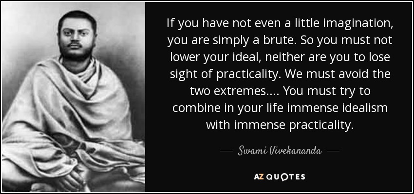 If you have not even a little imagination, you are simply a brute. So you must not lower your ideal, neither are you to lose sight of practicality. We must avoid the two extremes.... You must try to combine in your life immense idealism with immense practicality. - Swami Vivekananda